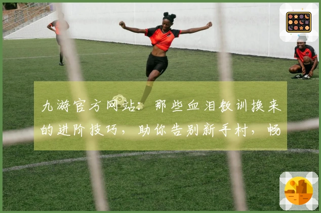 九游官方网站：那些血泪教训换来的进阶技巧，助你告别新手村，畅享游戏精髓