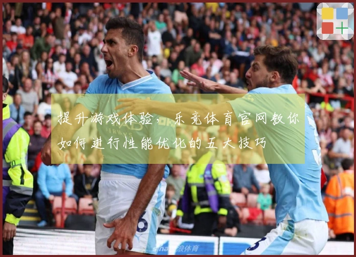 提升游戏体验，乐竞体育官网教你如何进行性能优化的五大技巧