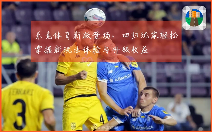 乐竞体育新版登场，回归玩家轻松掌握新玩法体验与升级收益