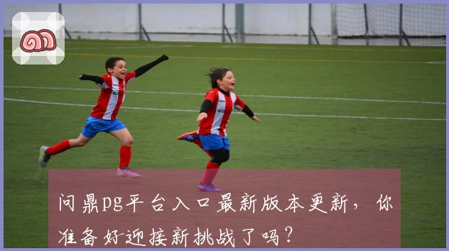 问鼎pg平台入口最新版本更新，你准备好迎接新挑战了吗？