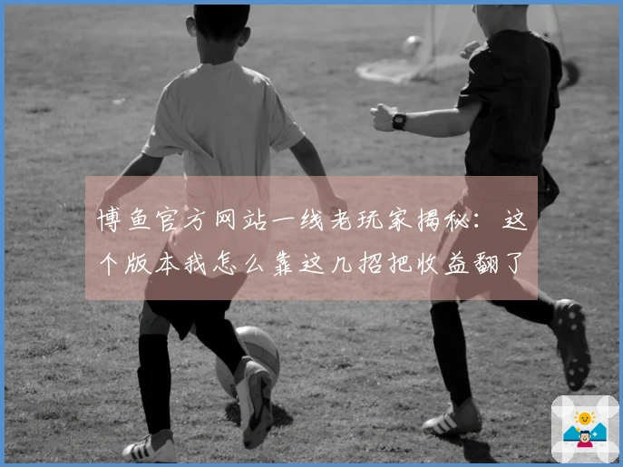 博鱼官方网站一线老玩家揭秘：这个版本我怎么靠这几招把收益翻了倍