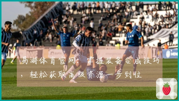 易游体育官网：掌握装备合成技巧，轻松获取高级资源一步到位