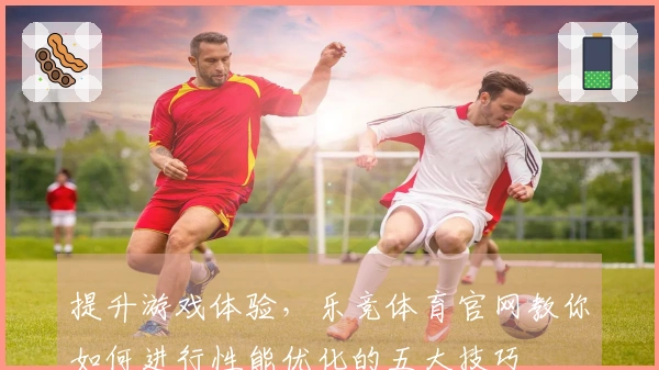 提升游戏体验，乐竞体育官网教你如何进行性能优化的五大技巧