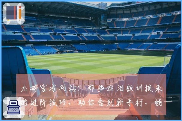 九游官方网站：那些血泪教训换来的进阶技巧，助你告别新手村，畅享游戏精髓
